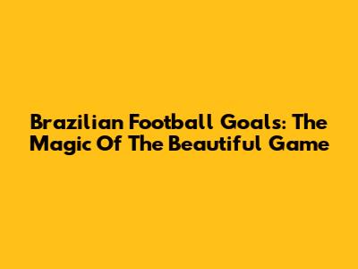 Brazilian Football Goals: The Magic Of The Beautiful Game