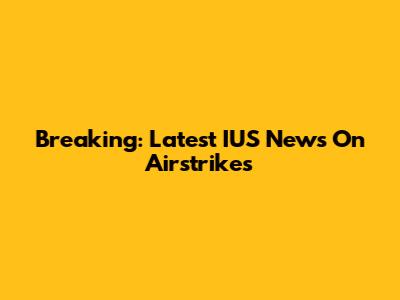 Breaking: Latest IUS News On Airstrikes