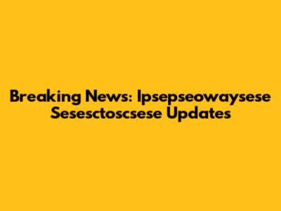 Breaking News: Ipsepseowaysese Sesesctoscsese Updates