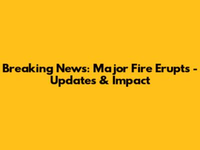 Breaking News: Major Fire Erupts - Updates & Impact