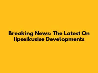 Breaking News: The Latest On Iipseikusise Developments