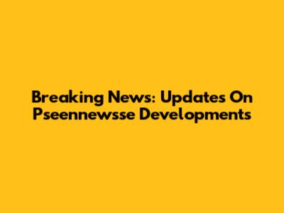 Breaking News: Updates On Pseennewsse Developments