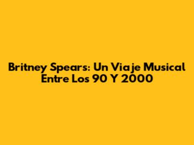 Britney Spears: Un Viaje Musical Entre Los 90 Y 2000