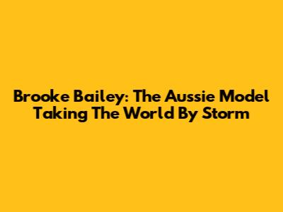 Brooke Bailey: The Aussie Model Taking The World By Storm