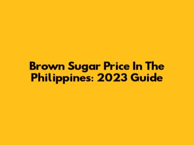 Brown Sugar Price In The Philippines: 2023 Guide