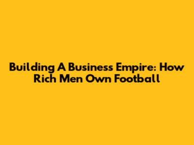 Building A Business Empire: How Rich Men Own Football