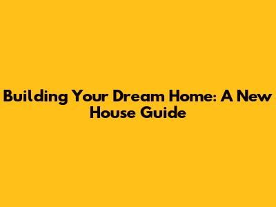 Building Your Dream Home: A New House Guide