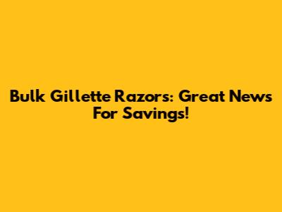 Bulk Gillette Razors: Great News For Savings!