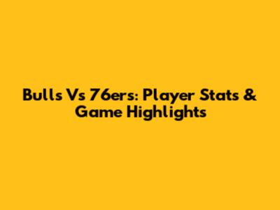 Bulls Vs 76ers: Player Stats & Game Highlights