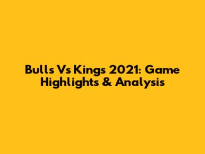 Bulls Vs Kings 2021: Game Highlights & Analysis