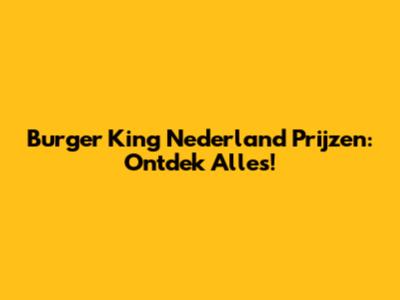 Burger King Nederland Prijzen: Ontdek Alles!