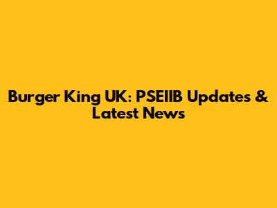 Burger King UK: PSEIIB Updates & Latest News