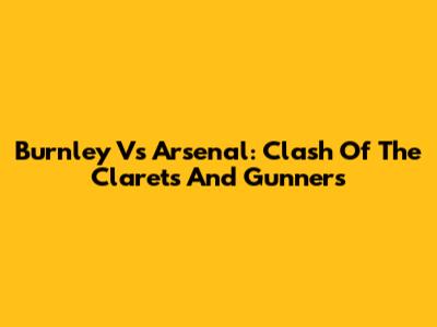 Burnley Vs Arsenal: Clash Of The Clarets And Gunners