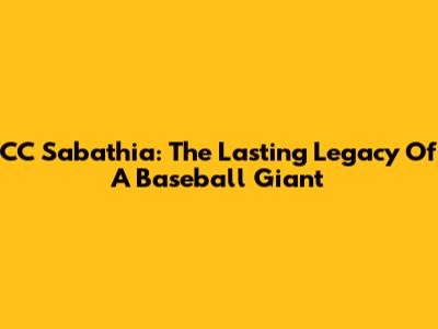 CC Sabathia: The Lasting Legacy Of A Baseball Giant