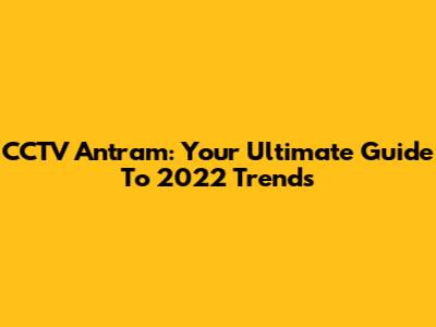 CCTV Antram: Your Ultimate Guide To 2022 Trends