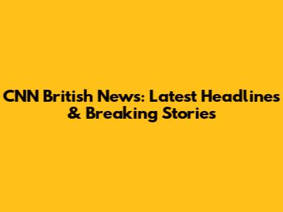 CNN British News: Latest Headlines & Breaking Stories