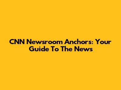 CNN Newsroom Anchors: Your Guide To The News