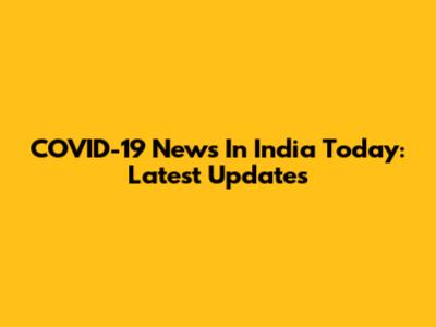 COVID-19 News In India Today: Latest Updates