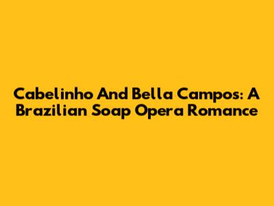 Cabelinho And Bella Campos: A Brazilian Soap Opera Romance