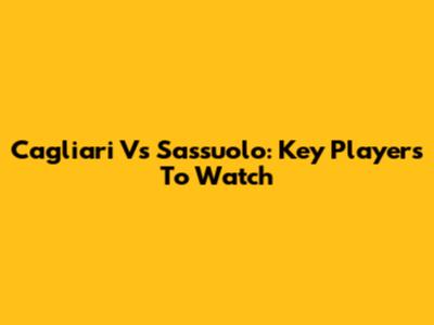 Cagliari Vs Sassuolo: Key Players To Watch