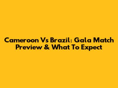 Cameroon Vs Brazil: Gala Match Preview & What To Expect