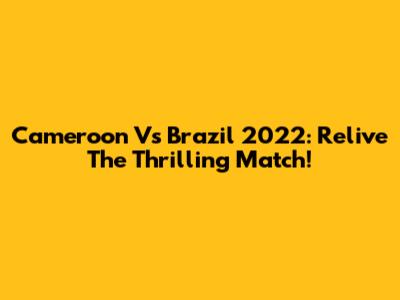 Cameroon Vs Brazil 2022: Relive The Thrilling Match!
