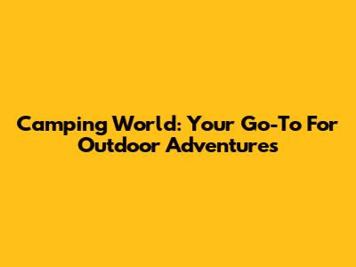 Camping World: Your Go-To For Outdoor Adventures