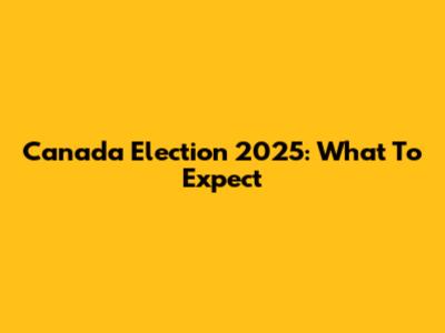 Canada Election 2025: What To Expect