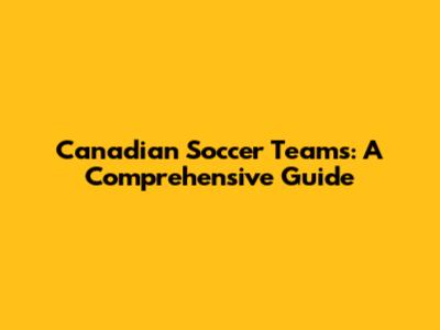 Canadian Soccer Teams: A Comprehensive Guide