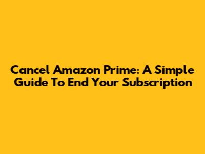 Cancel Amazon Prime: A Simple Guide To End Your Subscription