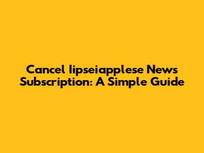 Cancel Iipseiapplese News Subscription: A Simple Guide
