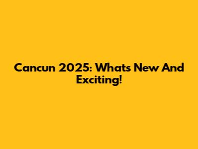 Cancun 2025: What's New And Exciting!