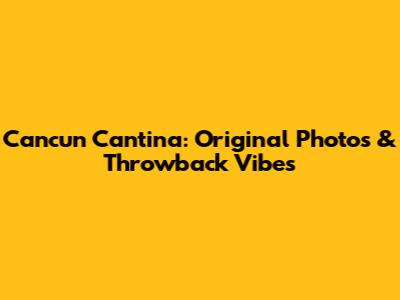 Cancun Cantina: Original Photos & Throwback Vibes