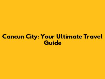 Cancun City: Your Ultimate Travel Guide