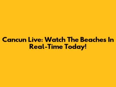 Cancun Live: Watch The Beaches In Real-Time Today!