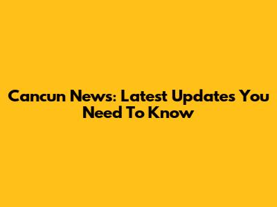 Cancun News: Latest Updates You Need To Know