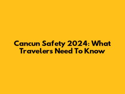 Cancun Safety 2024: What Travelers Need To Know