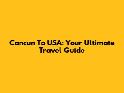 Cancun To USA: Your Ultimate Travel Guide
