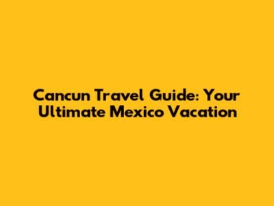 Cancun Travel Guide: Your Ultimate Mexico Vacation