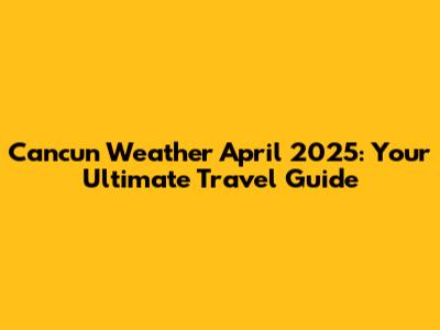 Cancun Weather April 2025: Your Ultimate Travel Guide
