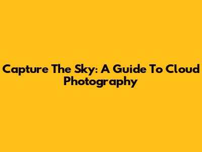 Capture The Sky: A Guide To Cloud Photography