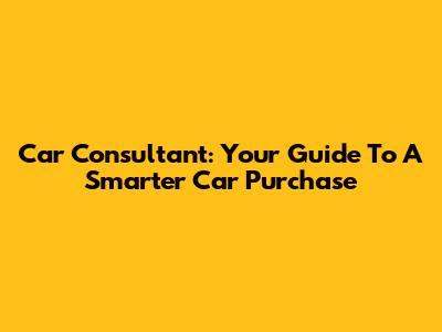 Car Consultant: Your Guide To A Smarter Car Purchase