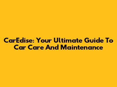 CarEdise: Your Ultimate Guide To Car Care And Maintenance