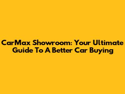 CarMax Showroom: Your Ultimate Guide To A Better Car Buying