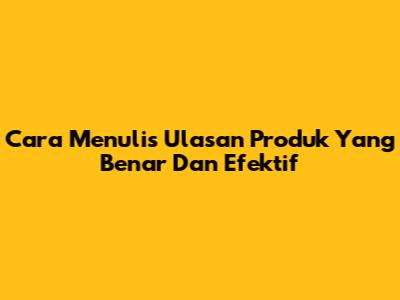 Cara Menulis Ulasan Produk Yang Benar Dan Efektif