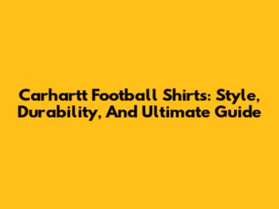 Carhartt Football Shirts: Style, Durability, And Ultimate Guide