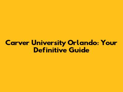Carver University Orlando: Your Definitive Guide
