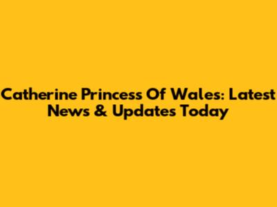 Catherine Princess Of Wales: Latest News & Updates Today