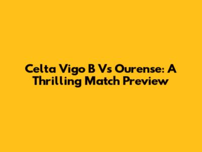 Celta Vigo B Vs Ourense: A Thrilling Match Preview