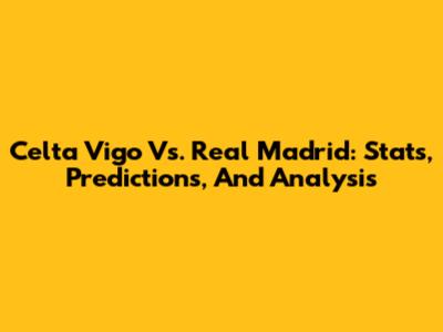 Celta Vigo Vs. Real Madrid: Stats, Predictions, And Analysis
